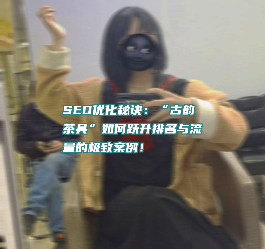SEO优化秘诀：“古韵茶具”如何跃升排名与流量的极致案例！